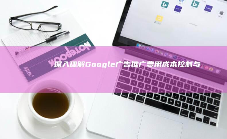 深入理解Google广告推广费用：成本控制与效果优化策略