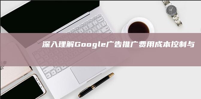 深入理解Google广告推广费用：成本控制与效果优化策略